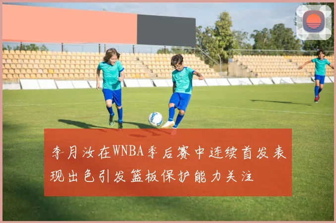 李月汝在WNBA季后赛中连续首发表现出色引发篮板保护能力关注