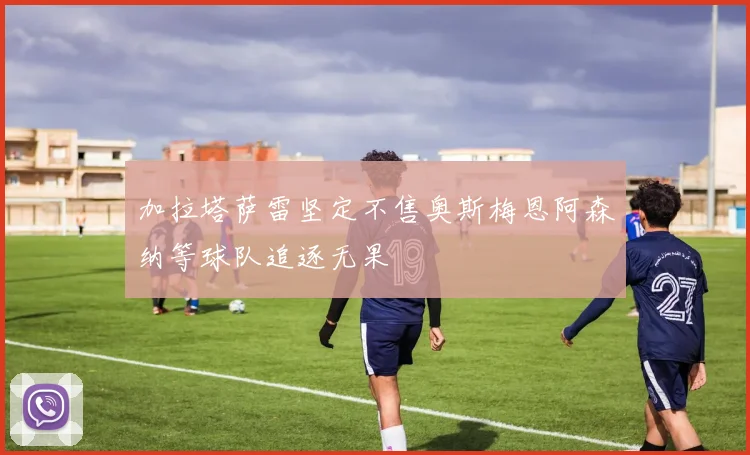加拉塔萨雷坚定不售奥斯梅恩阿森纳等球队追逐无果