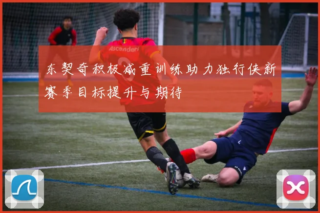东契奇积极减重训练助力独行侠新赛季目标提升与期待