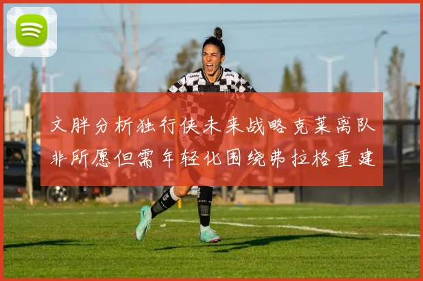 文胖分析独行侠未来战略克莱离队非所愿但需年轻化围绕弗拉格重建