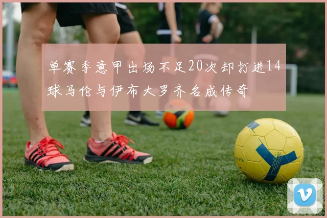 单赛季意甲出场不足20次却打进14球马伦与伊布大罗齐名成传奇