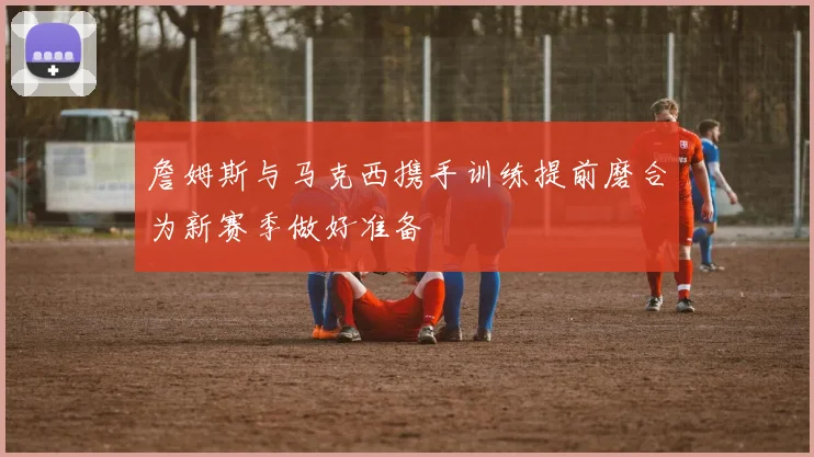 詹姆斯与马克西携手训练提前磨合为新赛季做好准备