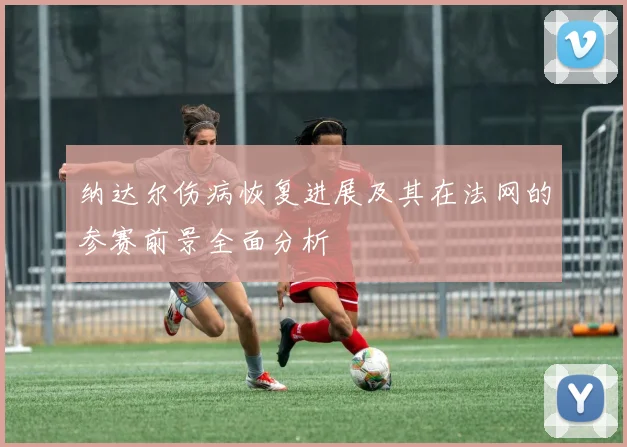 纳达尔伤病恢复进展及其在法网的参赛前景全面分析