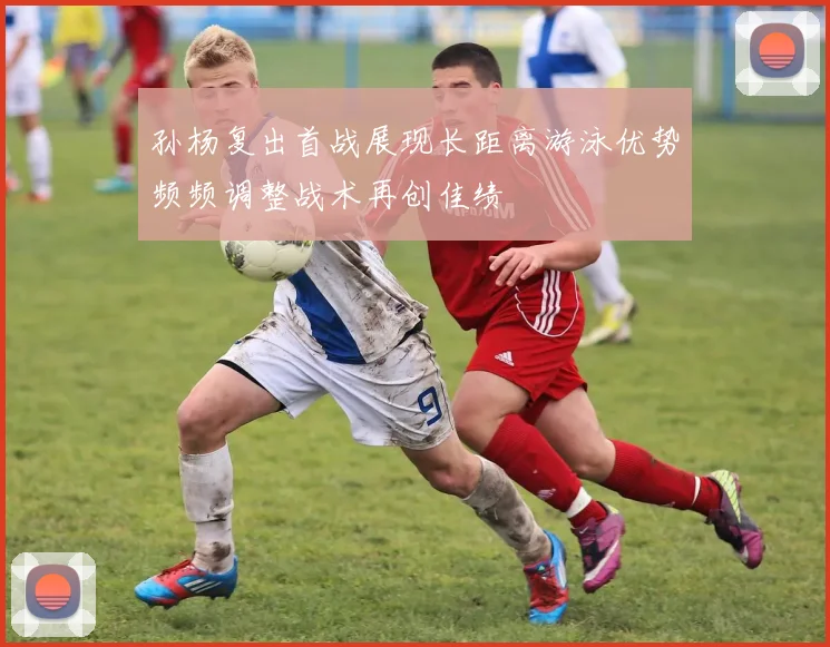 孙杨复出首战展现长距离游泳优势频频调整战术再创佳绩